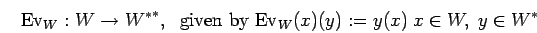 \begin{displaymath}{\rm Ev}_{W}:W \rightarrow {{W}^*}^*, \;\mbox{ given by }
{\rm Ev}_{W}(x)(y):=y(x)\; x \in W, \; y \in {W}^*\end{displaymath}