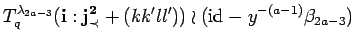 $\displaystyle T^{\lambda_{2a-3}}_q({\bf i}:{\bf {j}^2_{\prec}}+(kk'll'))\wr ({\rm id}_{} -y^{-(a-1)}
 \beta_{2a-3})$